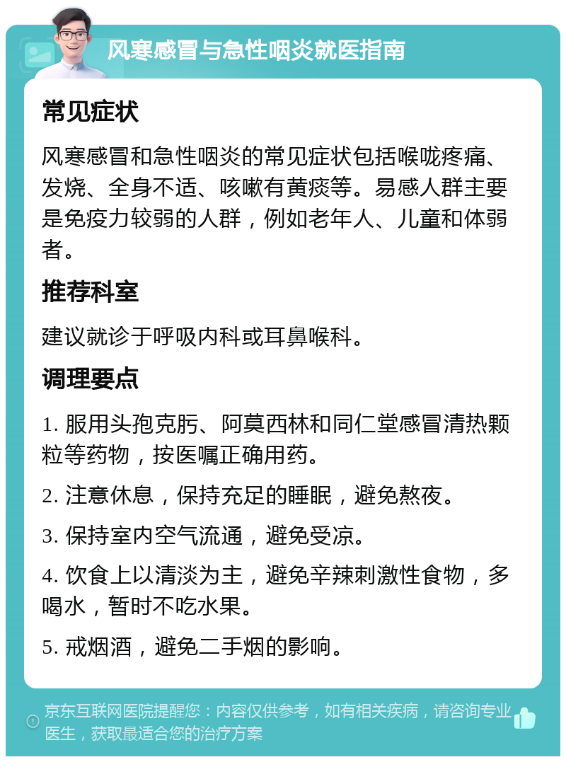 风寒感冒与急性咽炎就医指南 常见症状 风寒感冒和急性咽炎的常见症状包括喉咙疼痛、发烧、全身不适、咳嗽有黄痰等。易感人群主要是免疫力较弱的人群，例如老年人、儿童和体弱者。 推荐科室 建议就诊于呼吸内科或耳鼻喉科。 调理要点 1. 服用头孢克肟、阿莫西林和同仁堂感冒清热颗粒等药物，按医嘱正确用药。 2. 注意休息，保持充足的睡眠，避免熬夜。 3. 保持室内空气流通，避免受凉。 4. 饮食上以清淡为主，避免辛辣刺激性食物，多喝水，暂时不吃水果。 5. 戒烟酒，避免二手烟的影响。