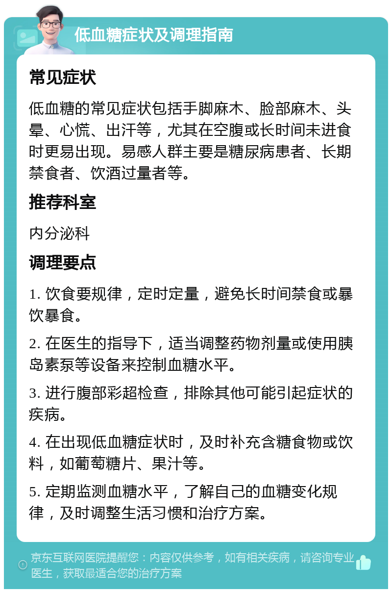 低血糖症状及调理指南 常见症状 低血糖的常见症状包括手脚麻木、脸部麻木、头晕、心慌、出汗等，尤其在空腹或长时间未进食时更易出现。易感人群主要是糖尿病患者、长期禁食者、饮酒过量者等。 推荐科室 内分泌科 调理要点 1. 饮食要规律，定时定量，避免长时间禁食或暴饮暴食。 2. 在医生的指导下，适当调整药物剂量或使用胰岛素泵等设备来控制血糖水平。 3. 进行腹部彩超检查，排除其他可能引起症状的疾病。 4. 在出现低血糖症状时，及时补充含糖食物或饮料，如葡萄糖片、果汁等。 5. 定期监测血糖水平，了解自己的血糖变化规律，及时调整生活习惯和治疗方案。