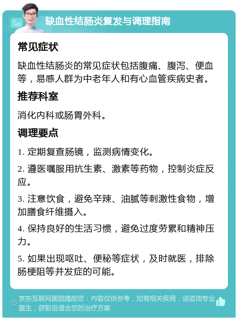 缺血性结肠炎复发与调理指南 常见症状 缺血性结肠炎的常见症状包括腹痛、腹泻、便血等，易感人群为中老年人和有心血管疾病史者。 推荐科室 消化内科或肠胃外科。 调理要点 1. 定期复查肠镜，监测病情变化。 2. 遵医嘱服用抗生素、激素等药物，控制炎症反应。 3. 注意饮食，避免辛辣、油腻等刺激性食物，增加膳食纤维摄入。 4. 保持良好的生活习惯，避免过度劳累和精神压力。 5. 如果出现呕吐、便秘等症状，及时就医，排除肠梗阻等并发症的可能。