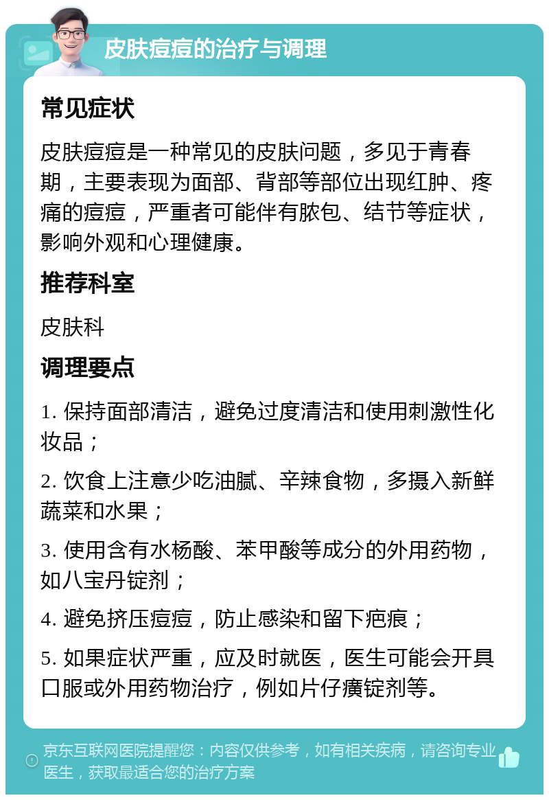 皮肤痘痘的治疗与调理 常见症状 皮肤痘痘是一种常见的皮肤问题，多见于青春期，主要表现为面部、背部等部位出现红肿、疼痛的痘痘，严重者可能伴有脓包、结节等症状，影响外观和心理健康。 推荐科室 皮肤科 调理要点 1. 保持面部清洁，避免过度清洁和使用刺激性化妆品； 2. 饮食上注意少吃油腻、辛辣食物，多摄入新鲜蔬菜和水果； 3. 使用含有水杨酸、苯甲酸等成分的外用药物，如八宝丹锭剂； 4. 避免挤压痘痘，防止感染和留下疤痕； 5. 如果症状严重，应及时就医，医生可能会开具口服或外用药物治疗，例如片仔癀锭剂等。