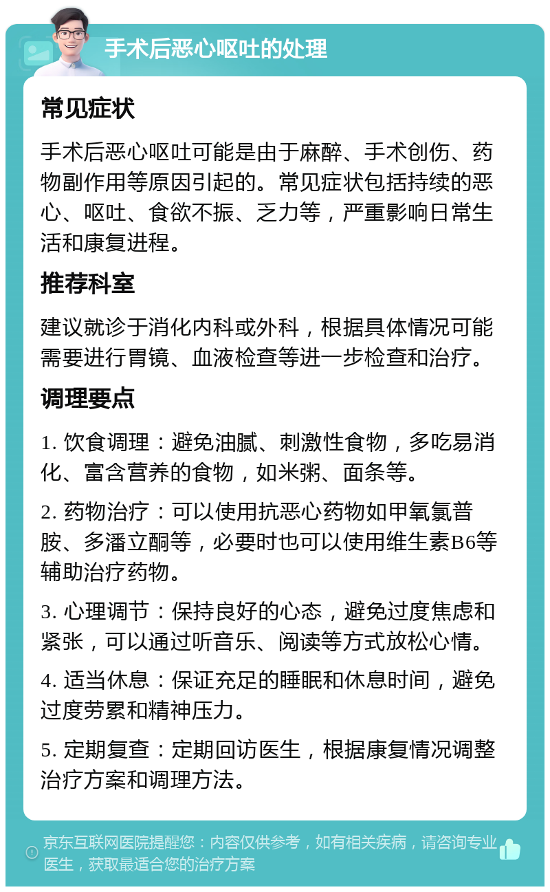 手术后恶心呕吐的处理 常见症状 手术后恶心呕吐可能是由于麻醉、手术创伤、药物副作用等原因引起的。常见症状包括持续的恶心、呕吐、食欲不振、乏力等，严重影响日常生活和康复进程。 推荐科室 建议就诊于消化内科或外科，根据具体情况可能需要进行胃镜、血液检查等进一步检查和治疗。 调理要点 1. 饮食调理：避免油腻、刺激性食物，多吃易消化、富含营养的食物，如米粥、面条等。 2. 药物治疗：可以使用抗恶心药物如甲氧氯普胺、多潘立酮等，必要时也可以使用维生素B6等辅助治疗药物。 3. 心理调节：保持良好的心态，避免过度焦虑和紧张，可以通过听音乐、阅读等方式放松心情。 4. 适当休息：保证充足的睡眠和休息时间，避免过度劳累和精神压力。 5. 定期复查：定期回访医生，根据康复情况调整治疗方案和调理方法。