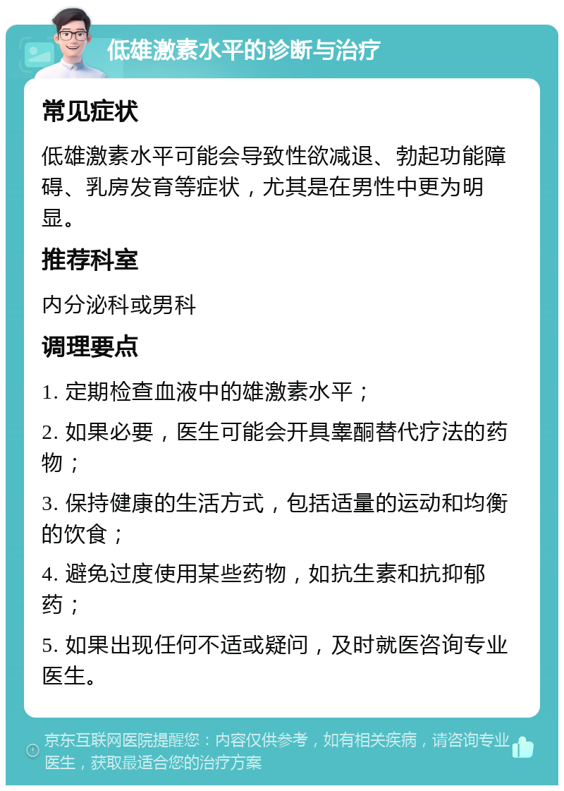 低雄激素水平的诊断与治疗 常见症状 低雄激素水平可能会导致性欲减退、勃起功能障碍、乳房发育等症状，尤其是在男性中更为明显。 推荐科室 内分泌科或男科 调理要点 1. 定期检查血液中的雄激素水平； 2. 如果必要，医生可能会开具睾酮替代疗法的药物； 3. 保持健康的生活方式，包括适量的运动和均衡的饮食； 4. 避免过度使用某些药物，如抗生素和抗抑郁药； 5. 如果出现任何不适或疑问，及时就医咨询专业医生。