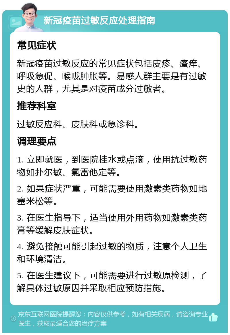 新冠疫苗过敏反应处理指南 常见症状 新冠疫苗过敏反应的常见症状包括皮疹、瘙痒、呼吸急促、喉咙肿胀等。易感人群主要是有过敏史的人群，尤其是对疫苗成分过敏者。 推荐科室 过敏反应科、皮肤科或急诊科。 调理要点 1. 立即就医，到医院挂水或点滴，使用抗过敏药物如扑尔敏、氯雷他定等。 2. 如果症状严重，可能需要使用激素类药物如地塞米松等。 3. 在医生指导下，适当使用外用药物如激素类药膏等缓解皮肤症状。 4. 避免接触可能引起过敏的物质，注意个人卫生和环境清洁。 5. 在医生建议下，可能需要进行过敏原检测，了解具体过敏原因并采取相应预防措施。