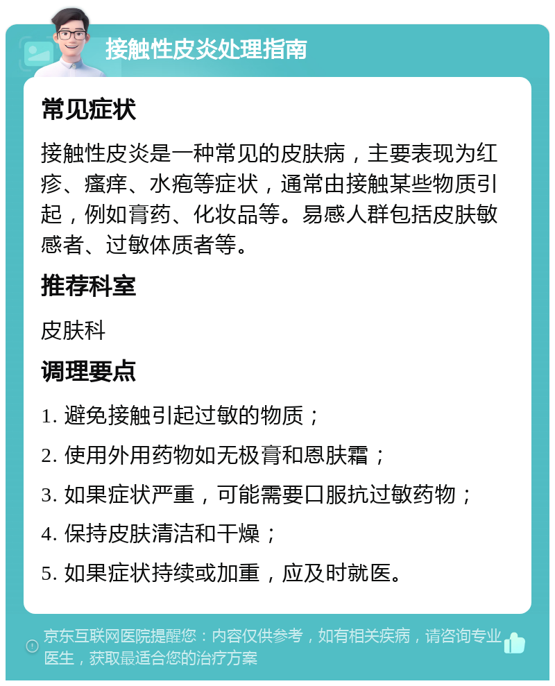 接触性皮炎处理指南 常见症状 接触性皮炎是一种常见的皮肤病，主要表现为红疹、瘙痒、水疱等症状，通常由接触某些物质引起，例如膏药、化妆品等。易感人群包括皮肤敏感者、过敏体质者等。 推荐科室 皮肤科 调理要点 1. 避免接触引起过敏的物质； 2. 使用外用药物如无极膏和恩肤霜； 3. 如果症状严重，可能需要口服抗过敏药物； 4. 保持皮肤清洁和干燥； 5. 如果症状持续或加重，应及时就医。