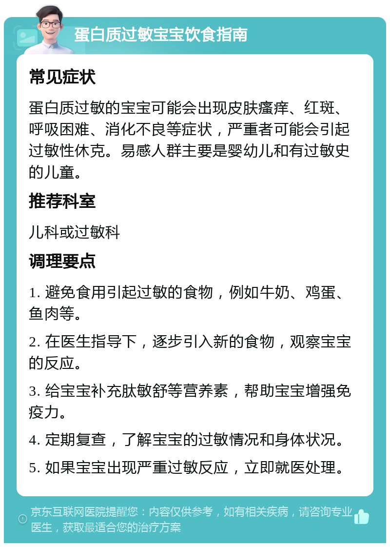 蛋白质过敏宝宝饮食指南 常见症状 蛋白质过敏的宝宝可能会出现皮肤瘙痒、红斑、呼吸困难、消化不良等症状，严重者可能会引起过敏性休克。易感人群主要是婴幼儿和有过敏史的儿童。 推荐科室 儿科或过敏科 调理要点 1. 避免食用引起过敏的食物，例如牛奶、鸡蛋、鱼肉等。 2. 在医生指导下，逐步引入新的食物，观察宝宝的反应。 3. 给宝宝补充肽敏舒等营养素，帮助宝宝增强免疫力。 4. 定期复查，了解宝宝的过敏情况和身体状况。 5. 如果宝宝出现严重过敏反应，立即就医处理。