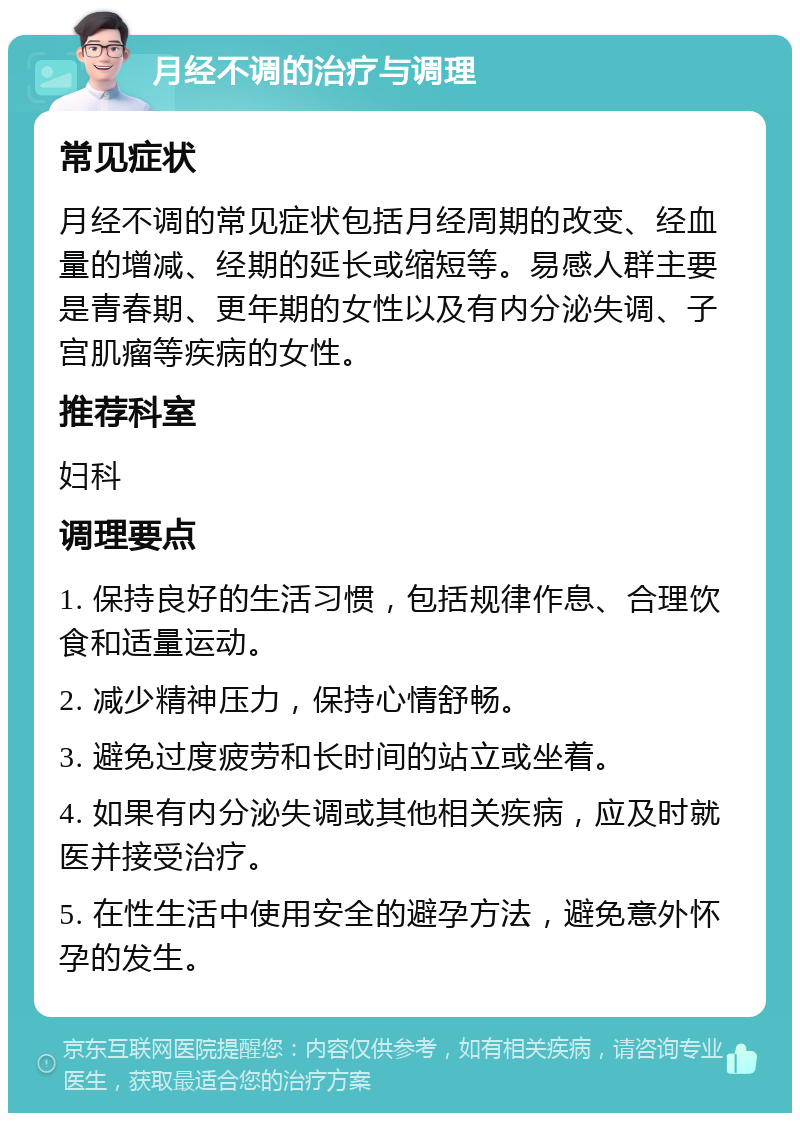 月经不调的治疗与调理 常见症状 月经不调的常见症状包括月经周期的改变、经血量的增减、经期的延长或缩短等。易感人群主要是青春期、更年期的女性以及有内分泌失调、子宫肌瘤等疾病的女性。 推荐科室 妇科 调理要点 1. 保持良好的生活习惯，包括规律作息、合理饮食和适量运动。 2. 减少精神压力，保持心情舒畅。 3. 避免过度疲劳和长时间的站立或坐着。 4. 如果有内分泌失调或其他相关疾病，应及时就医并接受治疗。 5. 在性生活中使用安全的避孕方法，避免意外怀孕的发生。