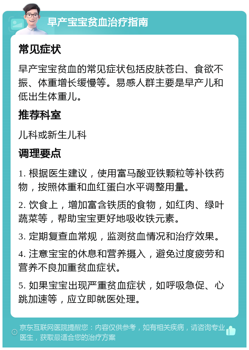 早产宝宝贫血治疗指南 常见症状 早产宝宝贫血的常见症状包括皮肤苍白、食欲不振、体重增长缓慢等。易感人群主要是早产儿和低出生体重儿。 推荐科室 儿科或新生儿科 调理要点 1. 根据医生建议，使用富马酸亚铁颗粒等补铁药物，按照体重和血红蛋白水平调整用量。 2. 饮食上，增加富含铁质的食物，如红肉、绿叶蔬菜等，帮助宝宝更好地吸收铁元素。 3. 定期复查血常规，监测贫血情况和治疗效果。 4. 注意宝宝的休息和营养摄入，避免过度疲劳和营养不良加重贫血症状。 5. 如果宝宝出现严重贫血症状，如呼吸急促、心跳加速等，应立即就医处理。