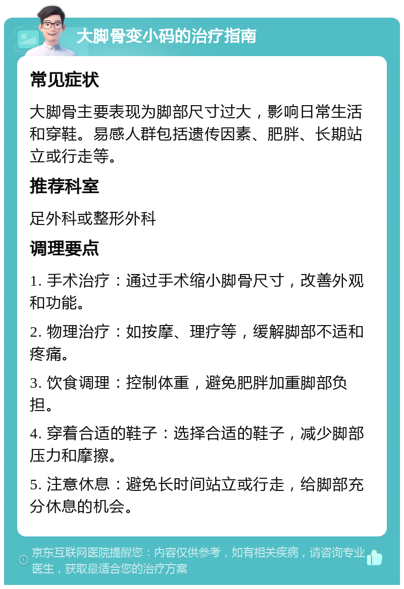 大脚骨变小码的治疗指南 常见症状 大脚骨主要表现为脚部尺寸过大，影响日常生活和穿鞋。易感人群包括遗传因素、肥胖、长期站立或行走等。 推荐科室 足外科或整形外科 调理要点 1. 手术治疗：通过手术缩小脚骨尺寸，改善外观和功能。 2. 物理治疗：如按摩、理疗等，缓解脚部不适和疼痛。 3. 饮食调理：控制体重，避免肥胖加重脚部负担。 4. 穿着合适的鞋子：选择合适的鞋子，减少脚部压力和摩擦。 5. 注意休息：避免长时间站立或行走，给脚部充分休息的机会。