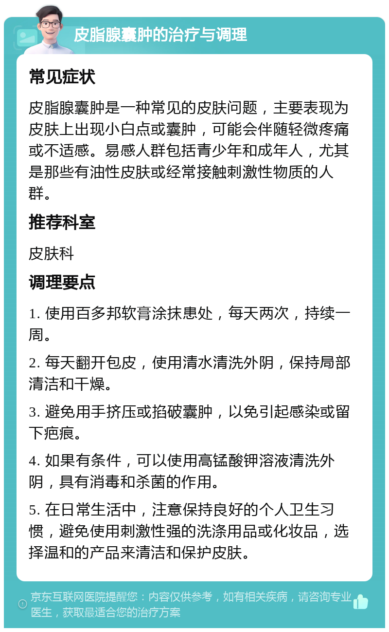 皮脂腺囊肿的治疗与调理 常见症状 皮脂腺囊肿是一种常见的皮肤问题，主要表现为皮肤上出现小白点或囊肿，可能会伴随轻微疼痛或不适感。易感人群包括青少年和成年人，尤其是那些有油性皮肤或经常接触刺激性物质的人群。 推荐科室 皮肤科 调理要点 1. 使用百多邦软膏涂抹患处，每天两次，持续一周。 2. 每天翻开包皮，使用清水清洗外阴，保持局部清洁和干燥。 3. 避免用手挤压或掐破囊肿，以免引起感染或留下疤痕。 4. 如果有条件，可以使用高锰酸钾溶液清洗外阴，具有消毒和杀菌的作用。 5. 在日常生活中，注意保持良好的个人卫生习惯，避免使用刺激性强的洗涤用品或化妆品，选择温和的产品来清洁和保护皮肤。