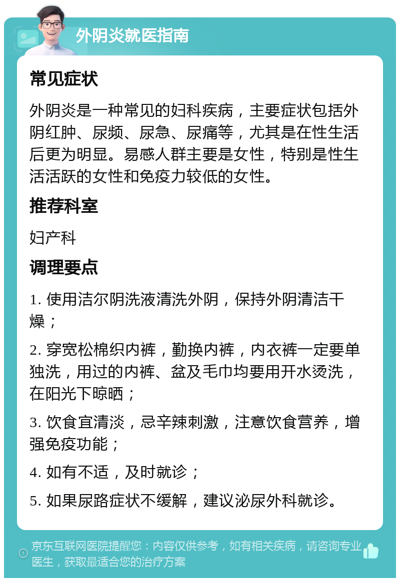 外阴炎就医指南 常见症状 外阴炎是一种常见的妇科疾病，主要症状包括外阴红肿、尿频、尿急、尿痛等，尤其是在性生活后更为明显。易感人群主要是女性，特别是性生活活跃的女性和免疫力较低的女性。 推荐科室 妇产科 调理要点 1. 使用洁尔阴洗液清洗外阴，保持外阴清洁干燥； 2. 穿宽松棉织内裤，勤换内裤，内衣裤一定要单独洗，用过的内裤、盆及毛巾均要用开水烫洗，在阳光下晾晒； 3. 饮食宜清淡，忌辛辣刺激，注意饮食营养，增强免疫功能； 4. 如有不适，及时就诊； 5. 如果尿路症状不缓解，建议泌尿外科就诊。