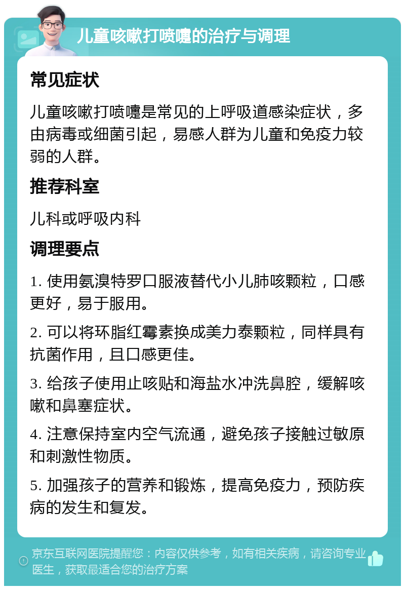 儿童咳嗽打喷嚏的治疗与调理 常见症状 儿童咳嗽打喷嚏是常见的上呼吸道感染症状，多由病毒或细菌引起，易感人群为儿童和免疫力较弱的人群。 推荐科室 儿科或呼吸内科 调理要点 1. 使用氨溴特罗口服液替代小儿肺咳颗粒，口感更好，易于服用。 2. 可以将环脂红霉素换成美力泰颗粒，同样具有抗菌作用，且口感更佳。 3. 给孩子使用止咳贴和海盐水冲洗鼻腔，缓解咳嗽和鼻塞症状。 4. 注意保持室内空气流通，避免孩子接触过敏原和刺激性物质。 5. 加强孩子的营养和锻炼，提高免疫力，预防疾病的发生和复发。