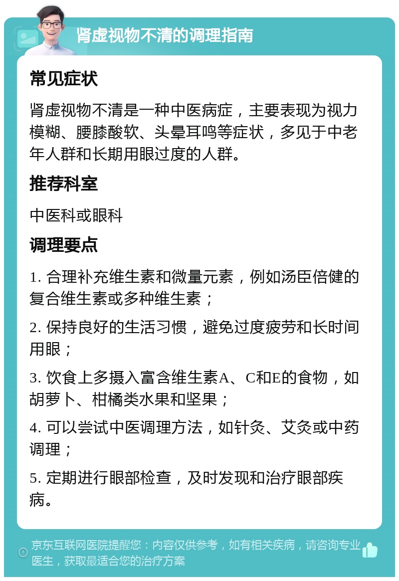 肾虚视物不清的调理指南 常见症状 肾虚视物不清是一种中医病症，主要表现为视力模糊、腰膝酸软、头晕耳鸣等症状，多见于中老年人群和长期用眼过度的人群。 推荐科室 中医科或眼科 调理要点 1. 合理补充维生素和微量元素，例如汤臣倍健的复合维生素或多种维生素； 2. 保持良好的生活习惯，避免过度疲劳和长时间用眼； 3. 饮食上多摄入富含维生素A、C和E的食物，如胡萝卜、柑橘类水果和坚果； 4. 可以尝试中医调理方法，如针灸、艾灸或中药调理； 5. 定期进行眼部检查，及时发现和治疗眼部疾病。