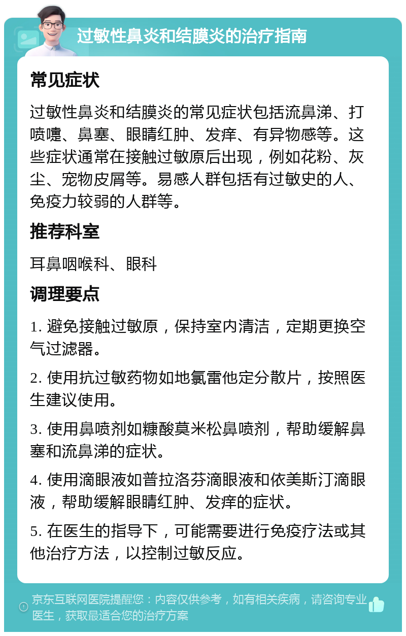 过敏性鼻炎和结膜炎的治疗指南 常见症状 过敏性鼻炎和结膜炎的常见症状包括流鼻涕、打喷嚏、鼻塞、眼睛红肿、发痒、有异物感等。这些症状通常在接触过敏原后出现，例如花粉、灰尘、宠物皮屑等。易感人群包括有过敏史的人、免疫力较弱的人群等。 推荐科室 耳鼻咽喉科、眼科 调理要点 1. 避免接触过敏原，保持室内清洁，定期更换空气过滤器。 2. 使用抗过敏药物如地氯雷他定分散片，按照医生建议使用。 3. 使用鼻喷剂如糠酸莫米松鼻喷剂，帮助缓解鼻塞和流鼻涕的症状。 4. 使用滴眼液如普拉洛芬滴眼液和依美斯汀滴眼液，帮助缓解眼睛红肿、发痒的症状。 5. 在医生的指导下，可能需要进行免疫疗法或其他治疗方法，以控制过敏反应。