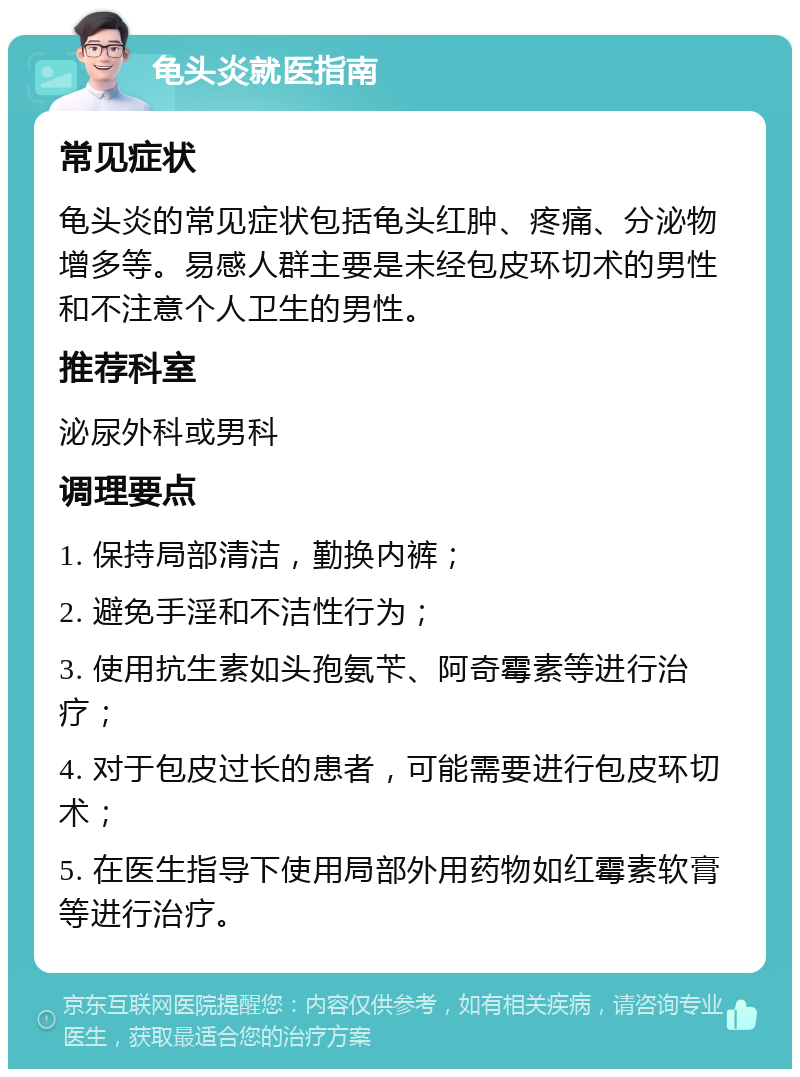 龟头炎就医指南 常见症状 龟头炎的常见症状包括龟头红肿、疼痛、分泌物增多等。易感人群主要是未经包皮环切术的男性和不注意个人卫生的男性。 推荐科室 泌尿外科或男科 调理要点 1. 保持局部清洁，勤换内裤； 2. 避免手淫和不洁性行为； 3. 使用抗生素如头孢氨苄、阿奇霉素等进行治疗； 4. 对于包皮过长的患者，可能需要进行包皮环切术； 5. 在医生指导下使用局部外用药物如红霉素软膏等进行治疗。