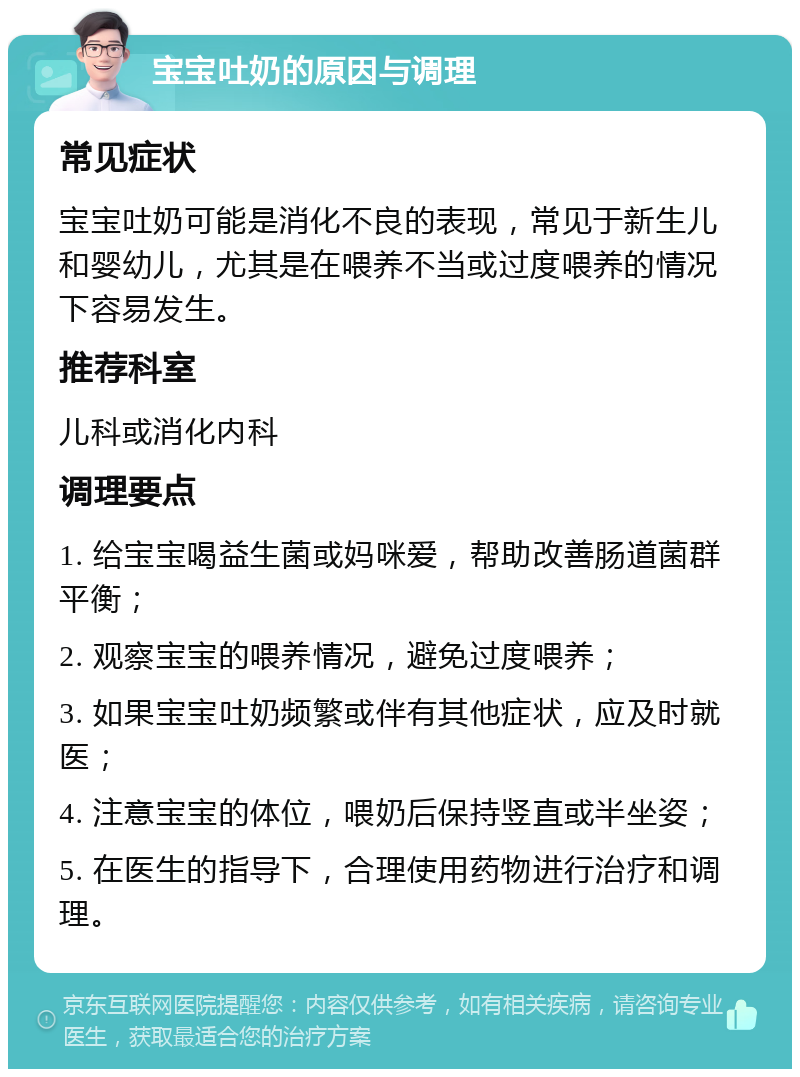 宝宝吐奶的原因与调理 常见症状 宝宝吐奶可能是消化不良的表现，常见于新生儿和婴幼儿，尤其是在喂养不当或过度喂养的情况下容易发生。 推荐科室 儿科或消化内科 调理要点 1. 给宝宝喝益生菌或妈咪爱，帮助改善肠道菌群平衡； 2. 观察宝宝的喂养情况，避免过度喂养； 3. 如果宝宝吐奶频繁或伴有其他症状，应及时就医； 4. 注意宝宝的体位，喂奶后保持竖直或半坐姿； 5. 在医生的指导下，合理使用药物进行治疗和调理。