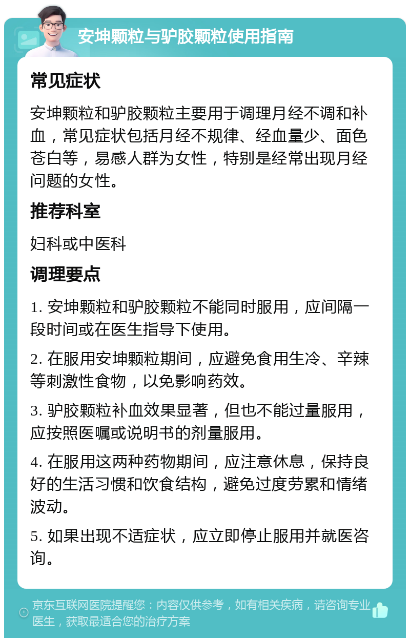 安坤颗粒与驴胶颗粒使用指南 常见症状 安坤颗粒和驴胶颗粒主要用于调理月经不调和补血，常见症状包括月经不规律、经血量少、面色苍白等，易感人群为女性，特别是经常出现月经问题的女性。 推荐科室 妇科或中医科 调理要点 1. 安坤颗粒和驴胶颗粒不能同时服用，应间隔一段时间或在医生指导下使用。 2. 在服用安坤颗粒期间，应避免食用生冷、辛辣等刺激性食物，以免影响药效。 3. 驴胶颗粒补血效果显著，但也不能过量服用，应按照医嘱或说明书的剂量服用。 4. 在服用这两种药物期间，应注意休息，保持良好的生活习惯和饮食结构，避免过度劳累和情绪波动。 5. 如果出现不适症状，应立即停止服用并就医咨询。