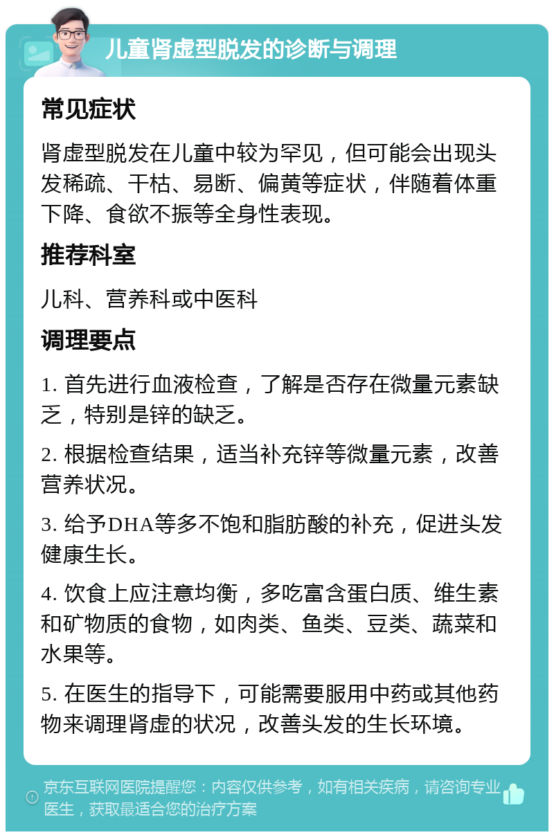 儿童肾虚型脱发的诊断与调理 常见症状 肾虚型脱发在儿童中较为罕见，但可能会出现头发稀疏、干枯、易断、偏黄等症状，伴随着体重下降、食欲不振等全身性表现。 推荐科室 儿科、营养科或中医科 调理要点 1. 首先进行血液检查，了解是否存在微量元素缺乏，特别是锌的缺乏。 2. 根据检查结果，适当补充锌等微量元素，改善营养状况。 3. 给予DHA等多不饱和脂肪酸的补充，促进头发健康生长。 4. 饮食上应注意均衡，多吃富含蛋白质、维生素和矿物质的食物，如肉类、鱼类、豆类、蔬菜和水果等。 5. 在医生的指导下，可能需要服用中药或其他药物来调理肾虚的状况，改善头发的生长环境。