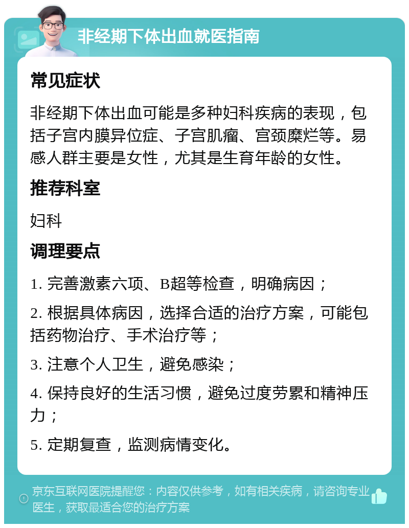 非经期下体出血就医指南 常见症状 非经期下体出血可能是多种妇科疾病的表现，包括子宫内膜异位症、子宫肌瘤、宫颈糜烂等。易感人群主要是女性，尤其是生育年龄的女性。 推荐科室 妇科 调理要点 1. 完善激素六项、B超等检查，明确病因； 2. 根据具体病因，选择合适的治疗方案，可能包括药物治疗、手术治疗等； 3. 注意个人卫生，避免感染； 4. 保持良好的生活习惯，避免过度劳累和精神压力； 5. 定期复查，监测病情变化。