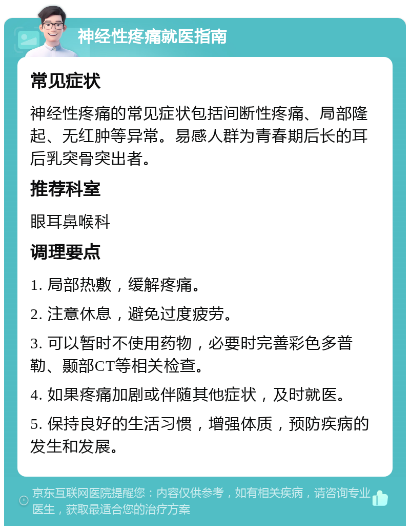 神经性疼痛就医指南 常见症状 神经性疼痛的常见症状包括间断性疼痛、局部隆起、无红肿等异常。易感人群为青春期后长的耳后乳突骨突出者。 推荐科室 眼耳鼻喉科 调理要点 1. 局部热敷，缓解疼痛。 2. 注意休息，避免过度疲劳。 3. 可以暂时不使用药物，必要时完善彩色多普勒、颞部CT等相关检查。 4. 如果疼痛加剧或伴随其他症状，及时就医。 5. 保持良好的生活习惯，增强体质，预防疾病的发生和发展。