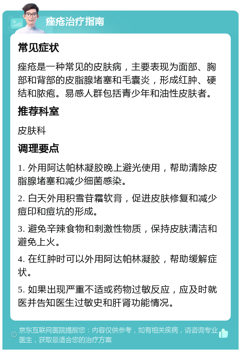 痤疮治疗指南 常见症状 痤疮是一种常见的皮肤病，主要表现为面部、胸部和背部的皮脂腺堵塞和毛囊炎，形成红肿、硬结和脓疱。易感人群包括青少年和油性皮肤者。 推荐科室 皮肤科 调理要点 1. 外用阿达帕林凝胶晚上避光使用，帮助清除皮脂腺堵塞和减少细菌感染。 2. 白天外用积雪苷霜软膏，促进皮肤修复和减少痘印和痘坑的形成。 3. 避免辛辣食物和刺激性物质，保持皮肤清洁和避免上火。 4. 在红肿时可以外用阿达帕林凝胶，帮助缓解症状。 5. 如果出现严重不适或药物过敏反应，应及时就医并告知医生过敏史和肝肾功能情况。