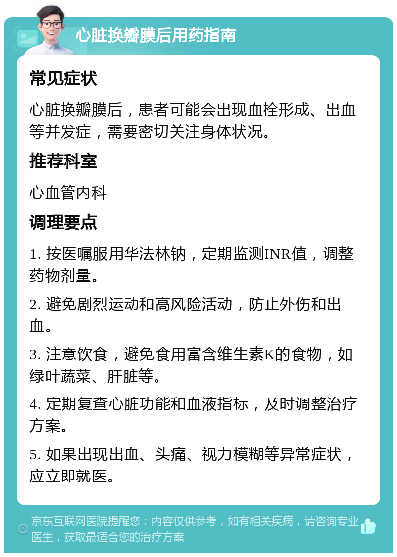 心脏换瓣膜后用药指南 常见症状 心脏换瓣膜后，患者可能会出现血栓形成、出血等并发症，需要密切关注身体状况。 推荐科室 心血管内科 调理要点 1. 按医嘱服用华法林钠，定期监测INR值，调整药物剂量。 2. 避免剧烈运动和高风险活动，防止外伤和出血。 3. 注意饮食，避免食用富含维生素K的食物，如绿叶蔬菜、肝脏等。 4. 定期复查心脏功能和血液指标，及时调整治疗方案。 5. 如果出现出血、头痛、视力模糊等异常症状，应立即就医。