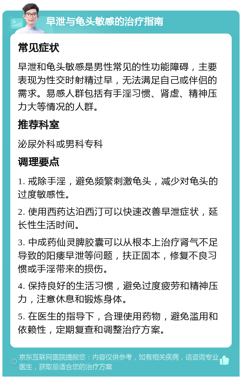 早泄与龟头敏感的治疗指南 常见症状 早泄和龟头敏感是男性常见的性功能障碍，主要表现为性交时射精过早，无法满足自己或伴侣的需求。易感人群包括有手淫习惯、肾虚、精神压力大等情况的人群。 推荐科室 泌尿外科或男科专科 调理要点 1. 戒除手淫，避免频繁刺激龟头，减少对龟头的过度敏感性。 2. 使用西药达泊西汀可以快速改善早泄症状，延长性生活时间。 3. 中成药仙灵脾胶囊可以从根本上治疗肾气不足导致的阳痿早泄等问题，扶正固本，修复不良习惯或手淫带来的损伤。 4. 保持良好的生活习惯，避免过度疲劳和精神压力，注意休息和锻炼身体。 5. 在医生的指导下，合理使用药物，避免滥用和依赖性，定期复查和调整治疗方案。