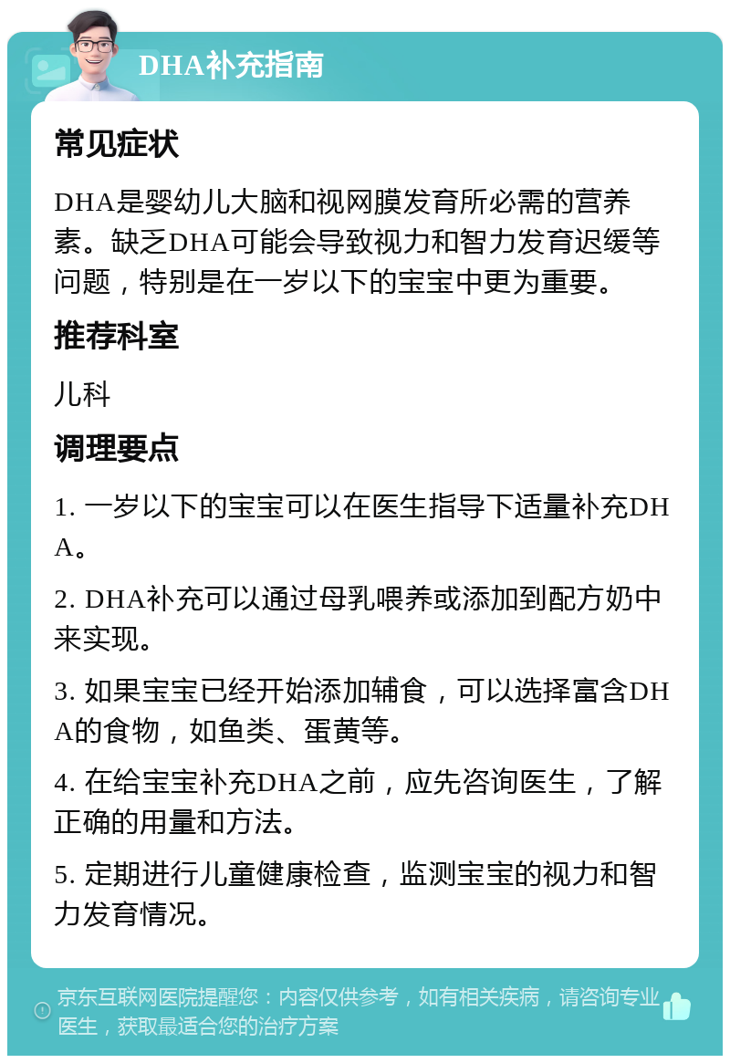 DHA补充指南 常见症状 DHA是婴幼儿大脑和视网膜发育所必需的营养素。缺乏DHA可能会导致视力和智力发育迟缓等问题，特别是在一岁以下的宝宝中更为重要。 推荐科室 儿科 调理要点 1. 一岁以下的宝宝可以在医生指导下适量补充DHA。 2. DHA补充可以通过母乳喂养或添加到配方奶中来实现。 3. 如果宝宝已经开始添加辅食，可以选择富含DHA的食物，如鱼类、蛋黄等。 4. 在给宝宝补充DHA之前，应先咨询医生，了解正确的用量和方法。 5. 定期进行儿童健康检查，监测宝宝的视力和智力发育情况。