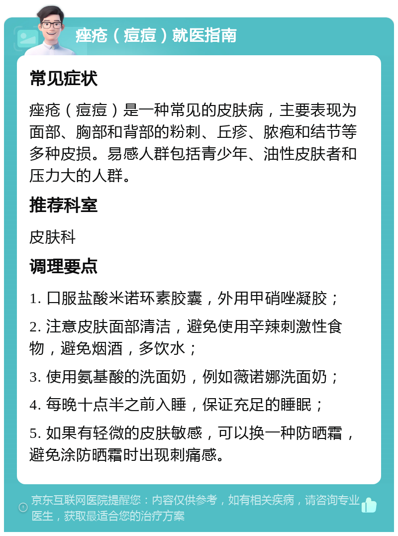 痤疮（痘痘）就医指南 常见症状 痤疮（痘痘）是一种常见的皮肤病，主要表现为面部、胸部和背部的粉刺、丘疹、脓疱和结节等多种皮损。易感人群包括青少年、油性皮肤者和压力大的人群。 推荐科室 皮肤科 调理要点 1. 口服盐酸米诺环素胶囊，外用甲硝唑凝胶； 2. 注意皮肤面部清洁，避免使用辛辣刺激性食物，避免烟酒，多饮水； 3. 使用氨基酸的洗面奶，例如薇诺娜洗面奶； 4. 每晚十点半之前入睡，保证充足的睡眠； 5. 如果有轻微的皮肤敏感，可以换一种防晒霜，避免涂防晒霜时出现刺痛感。