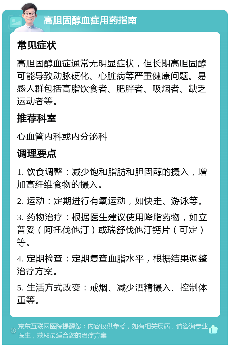 高胆固醇血症用药指南 常见症状 高胆固醇血症通常无明显症状，但长期高胆固醇可能导致动脉硬化、心脏病等严重健康问题。易感人群包括高脂饮食者、肥胖者、吸烟者、缺乏运动者等。 推荐科室 心血管内科或内分泌科 调理要点 1. 饮食调整：减少饱和脂肪和胆固醇的摄入，增加高纤维食物的摄入。 2. 运动：定期进行有氧运动，如快走、游泳等。 3. 药物治疗：根据医生建议使用降脂药物，如立普妥（阿托伐他汀）或瑞舒伐他汀钙片（可定）等。 4. 定期检查：定期复查血脂水平，根据结果调整治疗方案。 5. 生活方式改变：戒烟、减少酒精摄入、控制体重等。