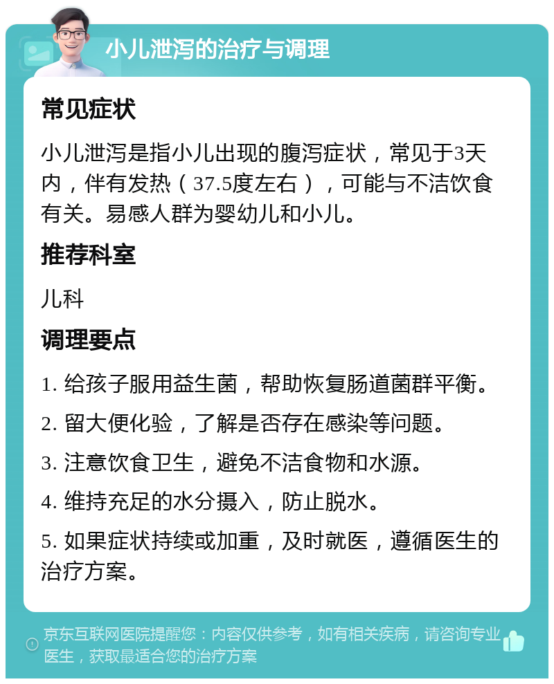 小儿泄泻的治疗与调理 常见症状 小儿泄泻是指小儿出现的腹泻症状，常见于3天内，伴有发热（37.5度左右），可能与不洁饮食有关。易感人群为婴幼儿和小儿。 推荐科室 儿科 调理要点 1. 给孩子服用益生菌，帮助恢复肠道菌群平衡。 2. 留大便化验，了解是否存在感染等问题。 3. 注意饮食卫生，避免不洁食物和水源。 4. 维持充足的水分摄入，防止脱水。 5. 如果症状持续或加重，及时就医，遵循医生的治疗方案。