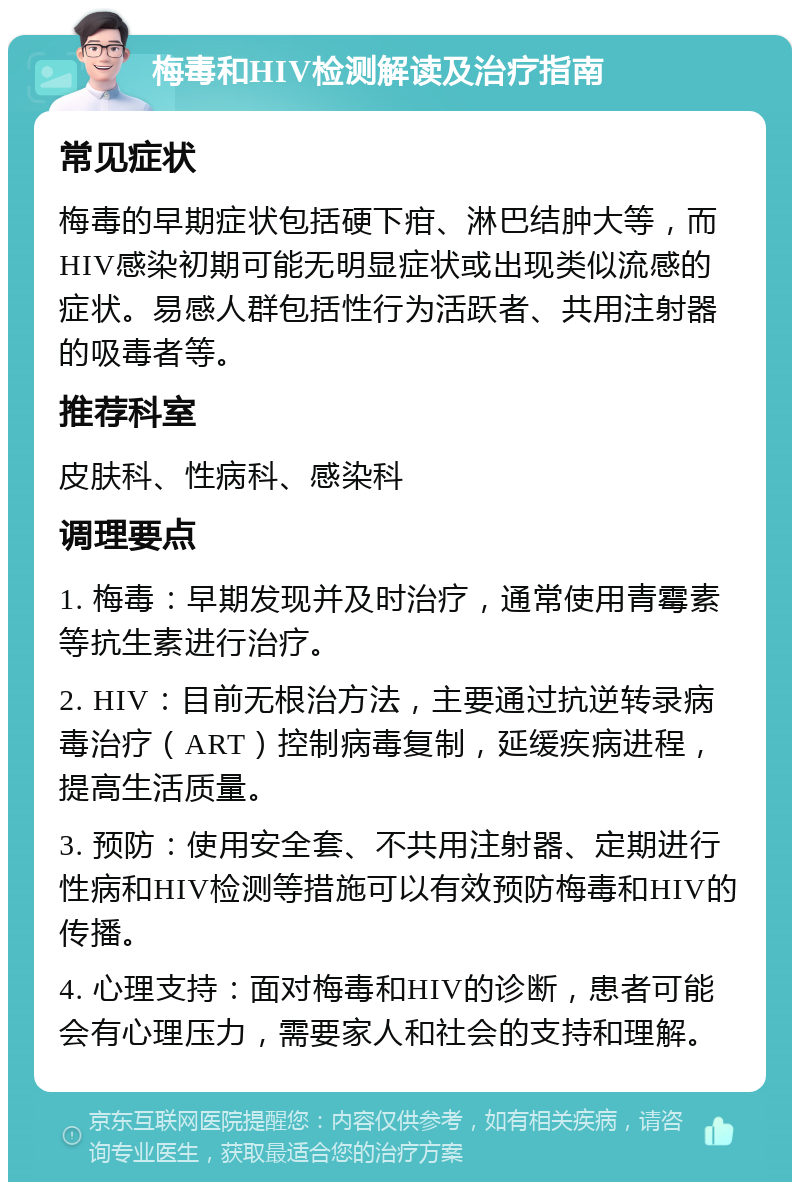 梅毒和HIV检测解读及治疗指南 常见症状 梅毒的早期症状包括硬下疳、淋巴结肿大等，而HIV感染初期可能无明显症状或出现类似流感的症状。易感人群包括性行为活跃者、共用注射器的吸毒者等。 推荐科室 皮肤科、性病科、感染科 调理要点 1. 梅毒：早期发现并及时治疗，通常使用青霉素等抗生素进行治疗。 2. HIV：目前无根治方法，主要通过抗逆转录病毒治疗（ART）控制病毒复制，延缓疾病进程，提高生活质量。 3. 预防：使用安全套、不共用注射器、定期进行性病和HIV检测等措施可以有效预防梅毒和HIV的传播。 4. 心理支持：面对梅毒和HIV的诊断，患者可能会有心理压力，需要家人和社会的支持和理解。