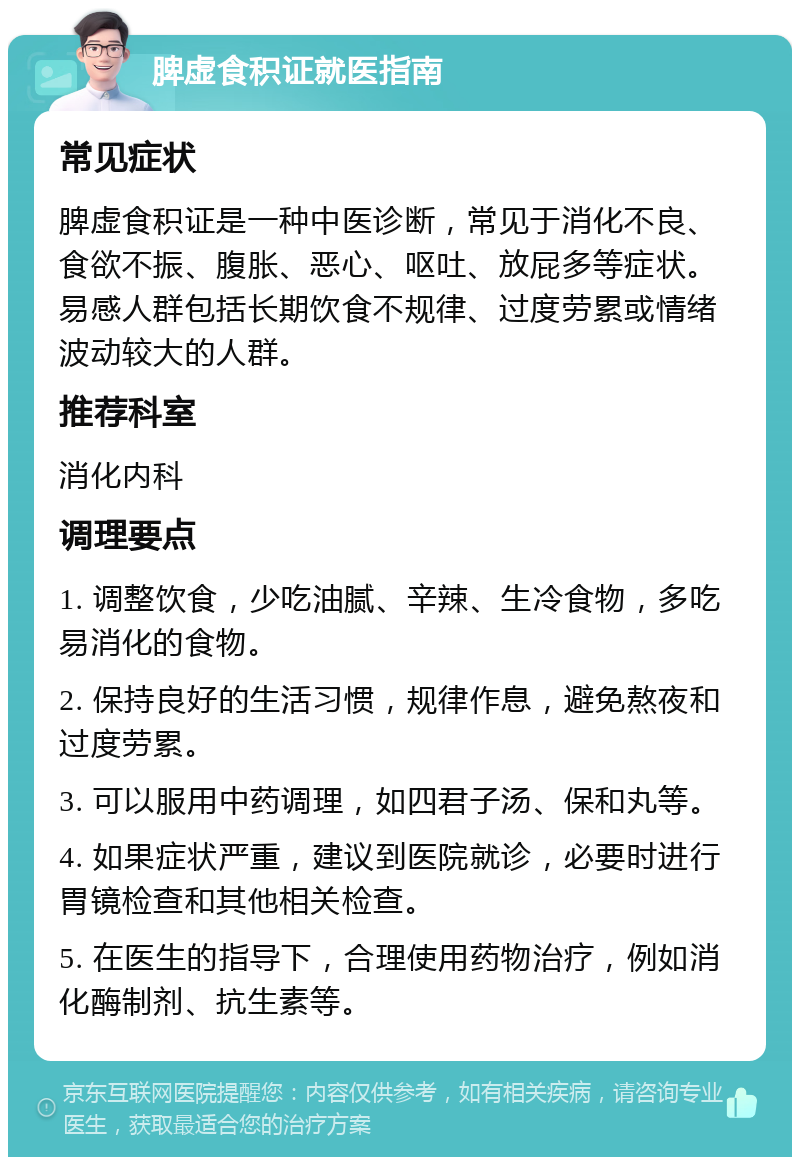 脾虚食积证就医指南 常见症状 脾虚食积证是一种中医诊断，常见于消化不良、食欲不振、腹胀、恶心、呕吐、放屁多等症状。易感人群包括长期饮食不规律、过度劳累或情绪波动较大的人群。 推荐科室 消化内科 调理要点 1. 调整饮食，少吃油腻、辛辣、生冷食物，多吃易消化的食物。 2. 保持良好的生活习惯，规律作息，避免熬夜和过度劳累。 3. 可以服用中药调理，如四君子汤、保和丸等。 4. 如果症状严重，建议到医院就诊，必要时进行胃镜检查和其他相关检查。 5. 在医生的指导下，合理使用药物治疗，例如消化酶制剂、抗生素等。