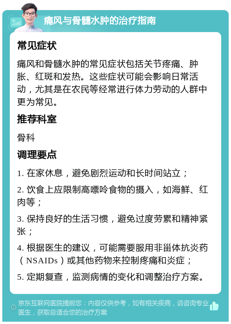 痛风与骨髓水肿的治疗指南 常见症状 痛风和骨髓水肿的常见症状包括关节疼痛、肿胀、红斑和发热。这些症状可能会影响日常活动，尤其是在农民等经常进行体力劳动的人群中更为常见。 推荐科室 骨科 调理要点 1. 在家休息，避免剧烈运动和长时间站立； 2. 饮食上应限制高嘌呤食物的摄入，如海鲜、红肉等； 3. 保持良好的生活习惯，避免过度劳累和精神紧张； 4. 根据医生的建议，可能需要服用非甾体抗炎药（NSAIDs）或其他药物来控制疼痛和炎症； 5. 定期复查，监测病情的变化和调整治疗方案。