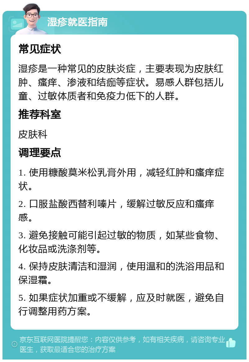 湿疹就医指南 常见症状 湿疹是一种常见的皮肤炎症，主要表现为皮肤红肿、瘙痒、渗液和结痂等症状。易感人群包括儿童、过敏体质者和免疫力低下的人群。 推荐科室 皮肤科 调理要点 1. 使用糠酸莫米松乳膏外用，减轻红肿和瘙痒症状。 2. 口服盐酸西替利嗪片，缓解过敏反应和瘙痒感。 3. 避免接触可能引起过敏的物质，如某些食物、化妆品或洗涤剂等。 4. 保持皮肤清洁和湿润，使用温和的洗浴用品和保湿霜。 5. 如果症状加重或不缓解，应及时就医，避免自行调整用药方案。