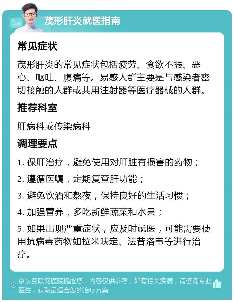 茂形肝炎就医指南 常见症状 茂形肝炎的常见症状包括疲劳、食欲不振、恶心、呕吐、腹痛等。易感人群主要是与感染者密切接触的人群或共用注射器等医疗器械的人群。 推荐科室 肝病科或传染病科 调理要点 1. 保肝治疗，避免使用对肝脏有损害的药物； 2. 遵循医嘱，定期复查肝功能； 3. 避免饮酒和熬夜，保持良好的生活习惯； 4. 加强营养，多吃新鲜蔬菜和水果； 5. 如果出现严重症状，应及时就医，可能需要使用抗病毒药物如拉米呋定、法昔洛韦等进行治疗。