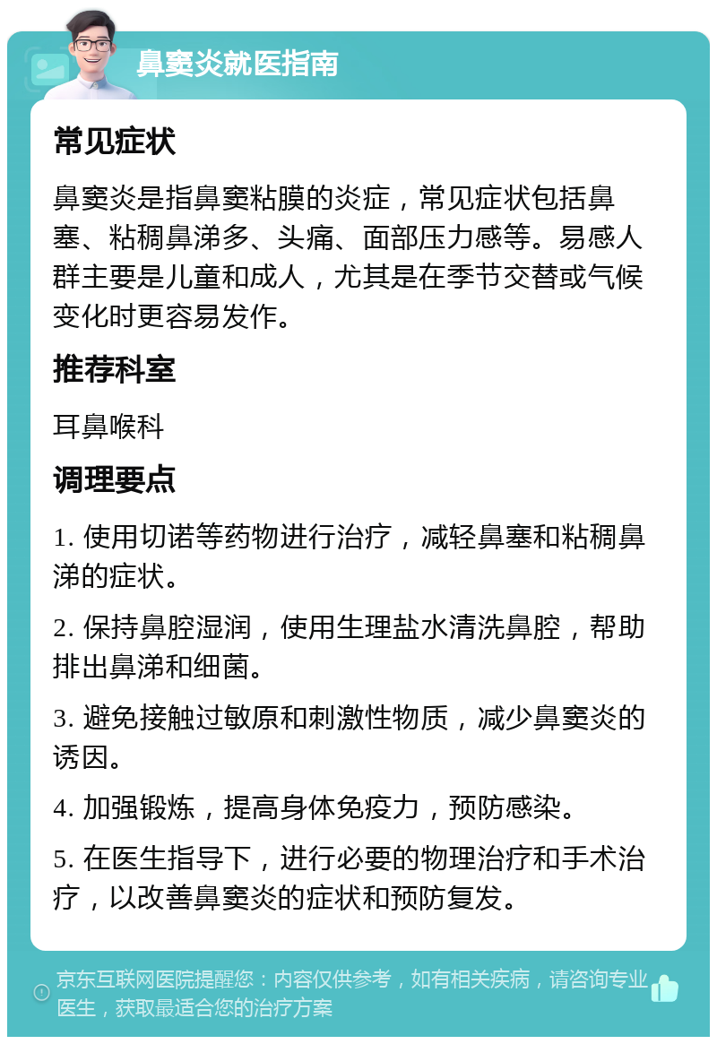 鼻窦炎就医指南 常见症状 鼻窦炎是指鼻窦粘膜的炎症，常见症状包括鼻塞、粘稠鼻涕多、头痛、面部压力感等。易感人群主要是儿童和成人，尤其是在季节交替或气候变化时更容易发作。 推荐科室 耳鼻喉科 调理要点 1. 使用切诺等药物进行治疗，减轻鼻塞和粘稠鼻涕的症状。 2. 保持鼻腔湿润，使用生理盐水清洗鼻腔，帮助排出鼻涕和细菌。 3. 避免接触过敏原和刺激性物质，减少鼻窦炎的诱因。 4. 加强锻炼，提高身体免疫力，预防感染。 5. 在医生指导下，进行必要的物理治疗和手术治疗，以改善鼻窦炎的症状和预防复发。