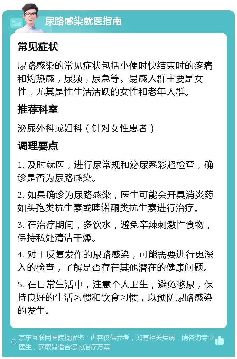 尿路感染就医指南 常见症状 尿路感染的常见症状包括小便时快结束时的疼痛和灼热感，尿频，尿急等。易感人群主要是女性，尤其是性生活活跃的女性和老年人群。 推荐科室 泌尿外科或妇科（针对女性患者） 调理要点 1. 及时就医，进行尿常规和泌尿系彩超检查，确诊是否为尿路感染。 2. 如果确诊为尿路感染，医生可能会开具消炎药如头孢类抗生素或喹诺酮类抗生素进行治疗。 3. 在治疗期间，多饮水，避免辛辣刺激性食物，保持私处清洁干燥。 4. 对于反复发作的尿路感染，可能需要进行更深入的检查，了解是否存在其他潜在的健康问题。 5. 在日常生活中，注意个人卫生，避免憋尿，保持良好的生活习惯和饮食习惯，以预防尿路感染的发生。