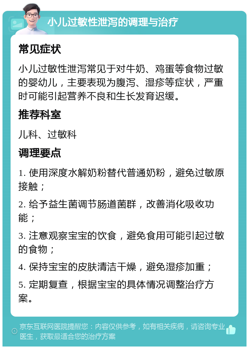 小儿过敏性泄泻的调理与治疗 常见症状 小儿过敏性泄泻常见于对牛奶、鸡蛋等食物过敏的婴幼儿，主要表现为腹泻、湿疹等症状，严重时可能引起营养不良和生长发育迟缓。 推荐科室 儿科、过敏科 调理要点 1. 使用深度水解奶粉替代普通奶粉，避免过敏原接触； 2. 给予益生菌调节肠道菌群，改善消化吸收功能； 3. 注意观察宝宝的饮食，避免食用可能引起过敏的食物； 4. 保持宝宝的皮肤清洁干燥，避免湿疹加重； 5. 定期复查，根据宝宝的具体情况调整治疗方案。