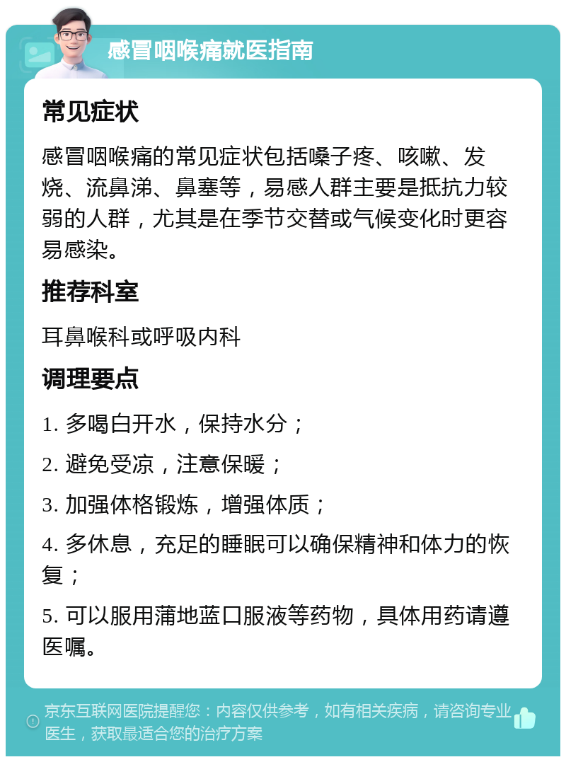 感冒咽喉痛就医指南 常见症状 感冒咽喉痛的常见症状包括嗓子疼、咳嗽、发烧、流鼻涕、鼻塞等，易感人群主要是抵抗力较弱的人群，尤其是在季节交替或气候变化时更容易感染。 推荐科室 耳鼻喉科或呼吸内科 调理要点 1. 多喝白开水，保持水分； 2. 避免受凉，注意保暖； 3. 加强体格锻炼，增强体质； 4. 多休息，充足的睡眠可以确保精神和体力的恢复； 5. 可以服用蒲地蓝口服液等药物，具体用药请遵医嘱。