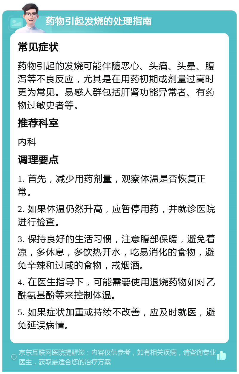 药物引起发烧的处理指南 常见症状 药物引起的发烧可能伴随恶心、头痛、头晕、腹泻等不良反应，尤其是在用药初期或剂量过高时更为常见。易感人群包括肝肾功能异常者、有药物过敏史者等。 推荐科室 内科 调理要点 1. 首先，减少用药剂量，观察体温是否恢复正常。 2. 如果体温仍然升高，应暂停用药，并就诊医院进行检查。 3. 保持良好的生活习惯，注意腹部保暖，避免着凉，多休息，多饮热开水，吃易消化的食物，避免辛辣和过咸的食物，戒烟酒。 4. 在医生指导下，可能需要使用退烧药物如对乙酰氨基酚等来控制体温。 5. 如果症状加重或持续不改善，应及时就医，避免延误病情。