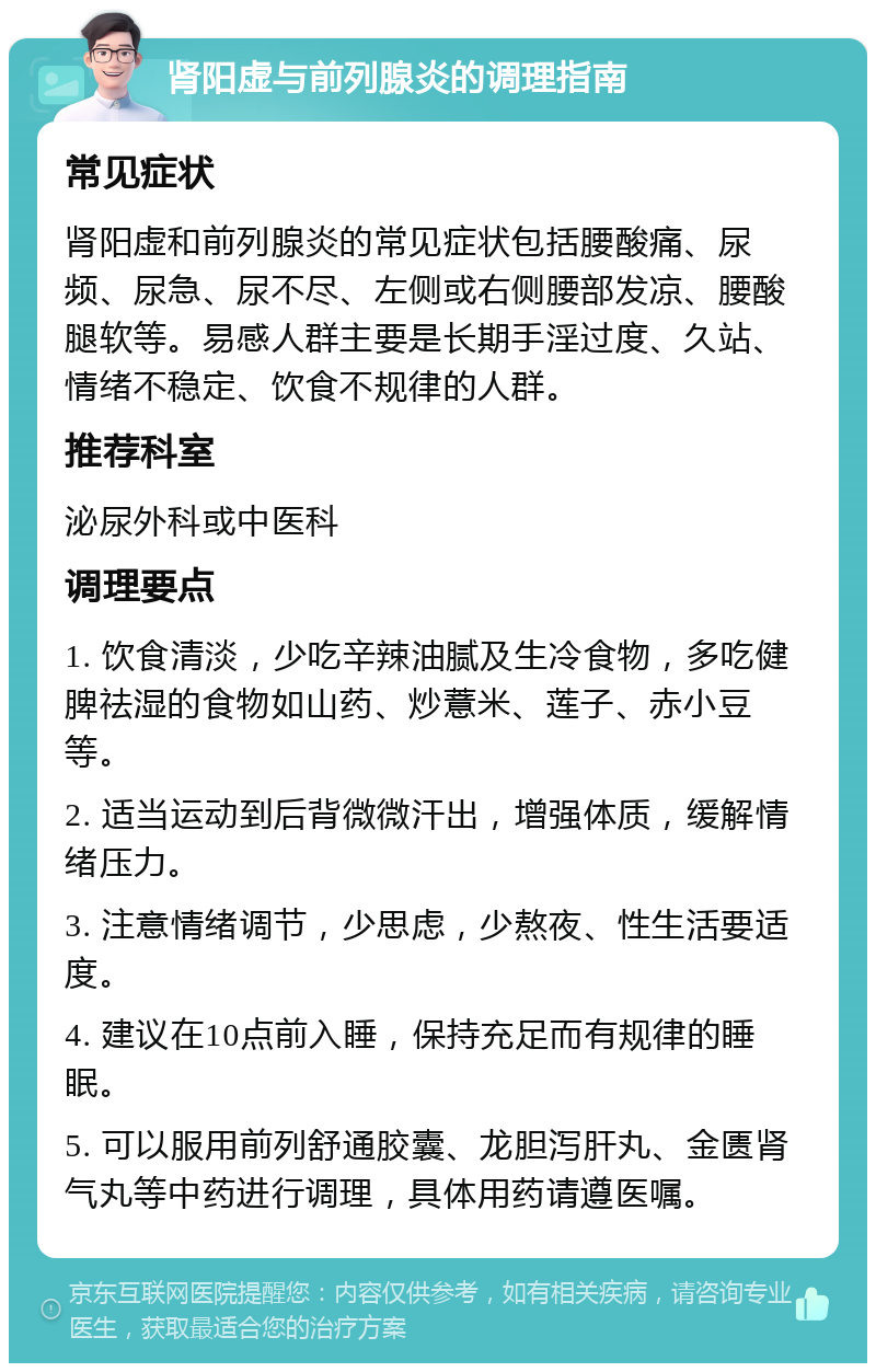 肾阳虚与前列腺炎的调理指南 常见症状 肾阳虚和前列腺炎的常见症状包括腰酸痛、尿频、尿急、尿不尽、左侧或右侧腰部发凉、腰酸腿软等。易感人群主要是长期手淫过度、久站、情绪不稳定、饮食不规律的人群。 推荐科室 泌尿外科或中医科 调理要点 1. 饮食清淡，少吃辛辣油腻及生冷食物，多吃健脾祛湿的食物如山药、炒薏米、莲子、赤小豆等。 2. 适当运动到后背微微汗出，增强体质，缓解情绪压力。 3. 注意情绪调节，少思虑，少熬夜、性生活要适度。 4. 建议在10点前入睡，保持充足而有规律的睡眠。 5. 可以服用前列舒通胶囊、龙胆泻肝丸、金匮肾气丸等中药进行调理，具体用药请遵医嘱。