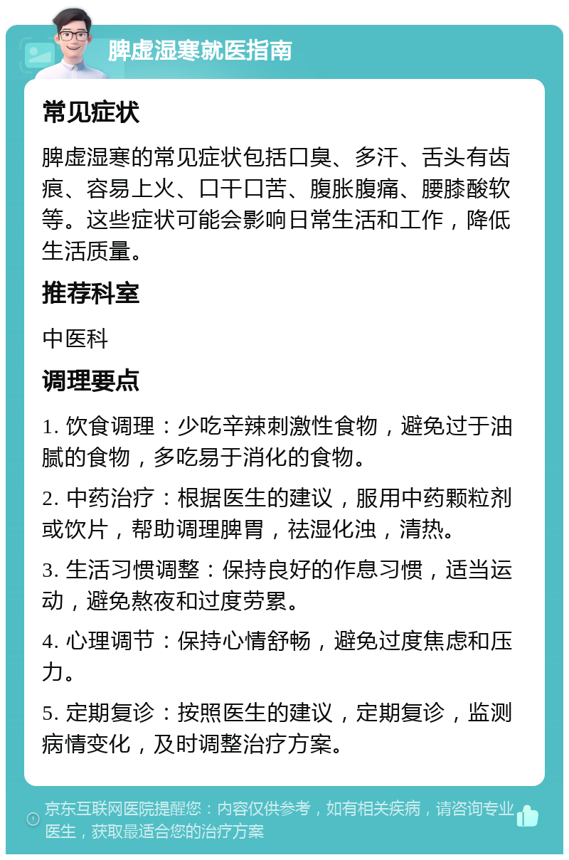 脾虚湿寒就医指南 常见症状 脾虚湿寒的常见症状包括口臭、多汗、舌头有齿痕、容易上火、口干口苦、腹胀腹痛、腰膝酸软等。这些症状可能会影响日常生活和工作，降低生活质量。 推荐科室 中医科 调理要点 1. 饮食调理：少吃辛辣刺激性食物，避免过于油腻的食物，多吃易于消化的食物。 2. 中药治疗：根据医生的建议，服用中药颗粒剂或饮片，帮助调理脾胃，祛湿化浊，清热。 3. 生活习惯调整：保持良好的作息习惯，适当运动，避免熬夜和过度劳累。 4. 心理调节：保持心情舒畅，避免过度焦虑和压力。 5. 定期复诊：按照医生的建议，定期复诊，监测病情变化，及时调整治疗方案。