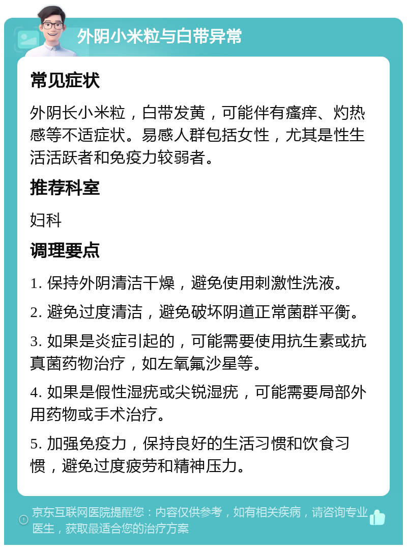 外阴小米粒与白带异常 常见症状 外阴长小米粒，白带发黄，可能伴有瘙痒、灼热感等不适症状。易感人群包括女性，尤其是性生活活跃者和免疫力较弱者。 推荐科室 妇科 调理要点 1. 保持外阴清洁干燥，避免使用刺激性洗液。 2. 避免过度清洁，避免破坏阴道正常菌群平衡。 3. 如果是炎症引起的，可能需要使用抗生素或抗真菌药物治疗，如左氧氟沙星等。 4. 如果是假性湿疣或尖锐湿疣，可能需要局部外用药物或手术治疗。 5. 加强免疫力，保持良好的生活习惯和饮食习惯，避免过度疲劳和精神压力。