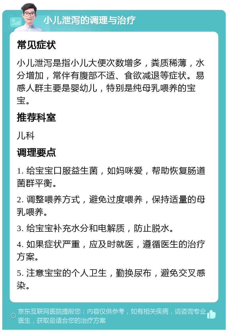 小儿泄泻的调理与治疗 常见症状 小儿泄泻是指小儿大便次数增多，粪质稀薄，水分增加，常伴有腹部不适、食欲减退等症状。易感人群主要是婴幼儿，特别是纯母乳喂养的宝宝。 推荐科室 儿科 调理要点 1. 给宝宝口服益生菌，如妈咪爱，帮助恢复肠道菌群平衡。 2. 调整喂养方式，避免过度喂养，保持适量的母乳喂养。 3. 给宝宝补充水分和电解质，防止脱水。 4. 如果症状严重，应及时就医，遵循医生的治疗方案。 5. 注意宝宝的个人卫生，勤换尿布，避免交叉感染。