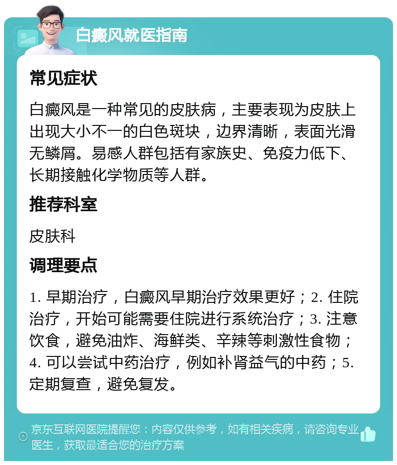 白癜风就医指南 常见症状 白癜风是一种常见的皮肤病，主要表现为皮肤上出现大小不一的白色斑块，边界清晰，表面光滑无鳞屑。易感人群包括有家族史、免疫力低下、长期接触化学物质等人群。 推荐科室 皮肤科 调理要点 1. 早期治疗，白癜风早期治疗效果更好；2. 住院治疗，开始可能需要住院进行系统治疗；3. 注意饮食，避免油炸、海鲜类、辛辣等刺激性食物；4. 可以尝试中药治疗，例如补肾益气的中药；5. 定期复查，避免复发。