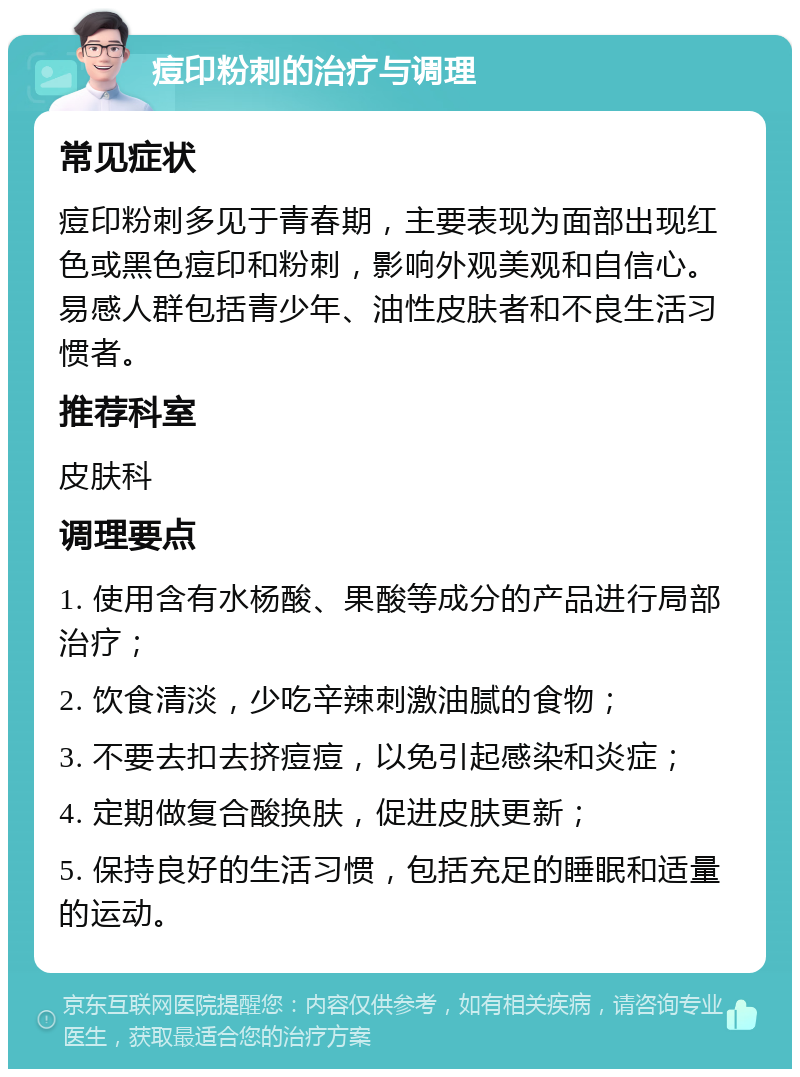 痘印粉刺的治疗与调理 常见症状 痘印粉刺多见于青春期，主要表现为面部出现红色或黑色痘印和粉刺，影响外观美观和自信心。易感人群包括青少年、油性皮肤者和不良生活习惯者。 推荐科室 皮肤科 调理要点 1. 使用含有水杨酸、果酸等成分的产品进行局部治疗； 2. 饮食清淡，少吃辛辣刺激油腻的食物； 3. 不要去扣去挤痘痘，以免引起感染和炎症； 4. 定期做复合酸换肤，促进皮肤更新； 5. 保持良好的生活习惯，包括充足的睡眠和适量的运动。