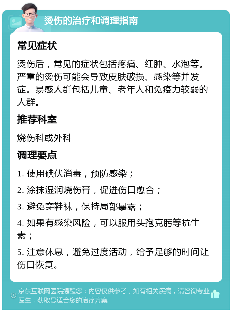 烫伤的治疗和调理指南 常见症状 烫伤后，常见的症状包括疼痛、红肿、水泡等。严重的烫伤可能会导致皮肤破损、感染等并发症。易感人群包括儿童、老年人和免疫力较弱的人群。 推荐科室 烧伤科或外科 调理要点 1. 使用碘伏消毒，预防感染； 2. 涂抹湿润烧伤膏，促进伤口愈合； 3. 避免穿鞋袜，保持局部暴露； 4. 如果有感染风险，可以服用头孢克肟等抗生素； 5. 注意休息，避免过度活动，给予足够的时间让伤口恢复。