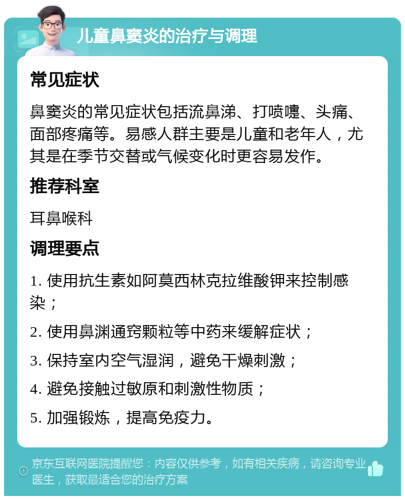 儿童鼻窦炎的治疗与调理 常见症状 鼻窦炎的常见症状包括流鼻涕、打喷嚏、头痛、面部疼痛等。易感人群主要是儿童和老年人，尤其是在季节交替或气候变化时更容易发作。 推荐科室 耳鼻喉科 调理要点 1. 使用抗生素如阿莫西林克拉维酸钾来控制感染； 2. 使用鼻渊通窍颗粒等中药来缓解症状； 3. 保持室内空气湿润，避免干燥刺激； 4. 避免接触过敏原和刺激性物质； 5. 加强锻炼，提高免疫力。