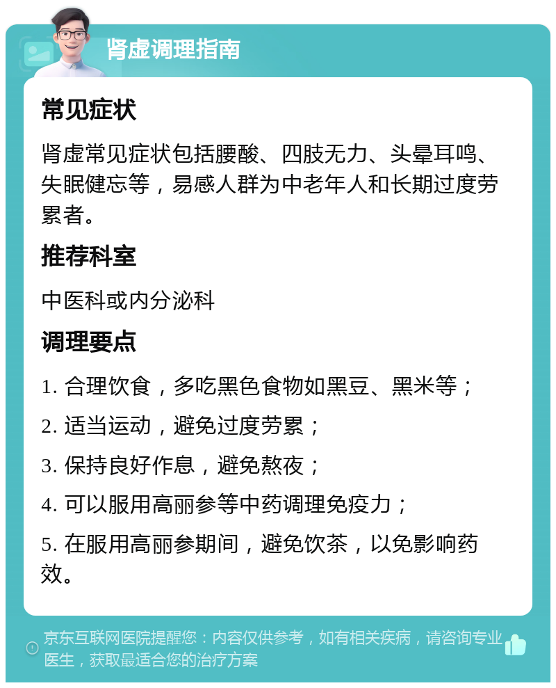 肾虚调理指南 常见症状 肾虚常见症状包括腰酸、四肢无力、头晕耳鸣、失眠健忘等，易感人群为中老年人和长期过度劳累者。 推荐科室 中医科或内分泌科 调理要点 1. 合理饮食，多吃黑色食物如黑豆、黑米等； 2. 适当运动，避免过度劳累； 3. 保持良好作息，避免熬夜； 4. 可以服用高丽参等中药调理免疫力； 5. 在服用高丽参期间，避免饮茶，以免影响药效。