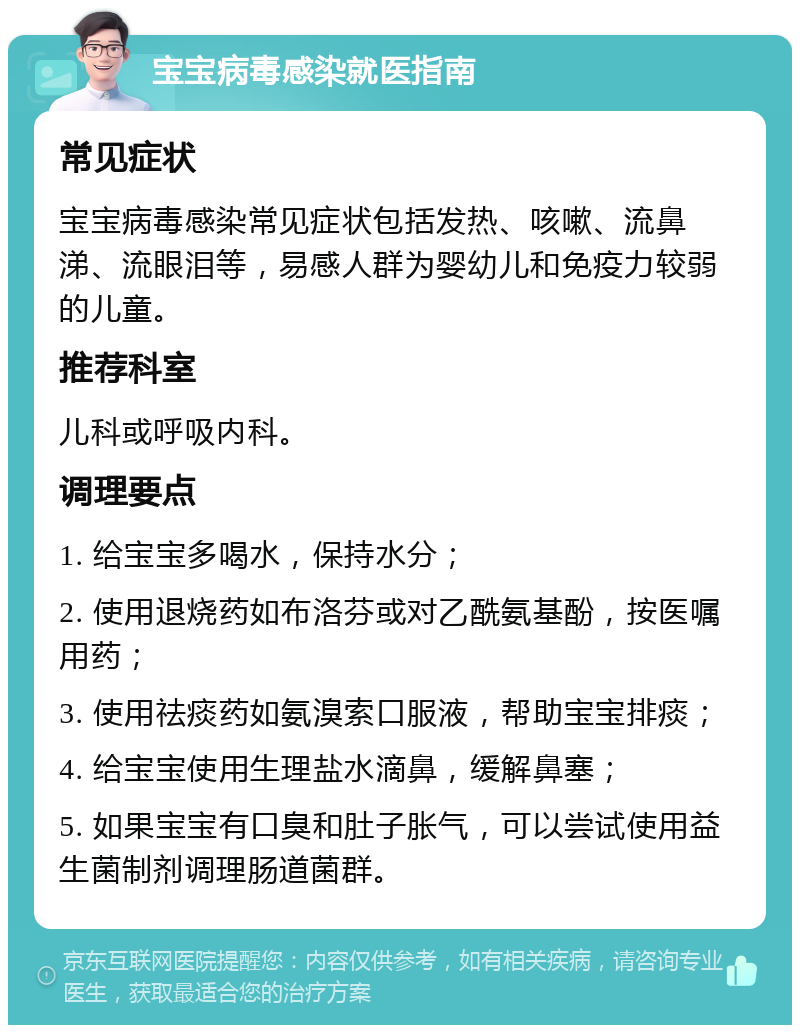 宝宝病毒感染就医指南 常见症状 宝宝病毒感染常见症状包括发热、咳嗽、流鼻涕、流眼泪等，易感人群为婴幼儿和免疫力较弱的儿童。 推荐科室 儿科或呼吸内科。 调理要点 1. 给宝宝多喝水，保持水分； 2. 使用退烧药如布洛芬或对乙酰氨基酚，按医嘱用药； 3. 使用祛痰药如氨溴索口服液，帮助宝宝排痰； 4. 给宝宝使用生理盐水滴鼻，缓解鼻塞； 5. 如果宝宝有口臭和肚子胀气，可以尝试使用益生菌制剂调理肠道菌群。